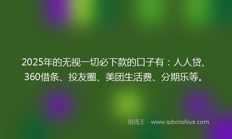 2025年的无视一切必下款的口子有：人人贷、360借条、投友圈、美团生活费、分期乐等。