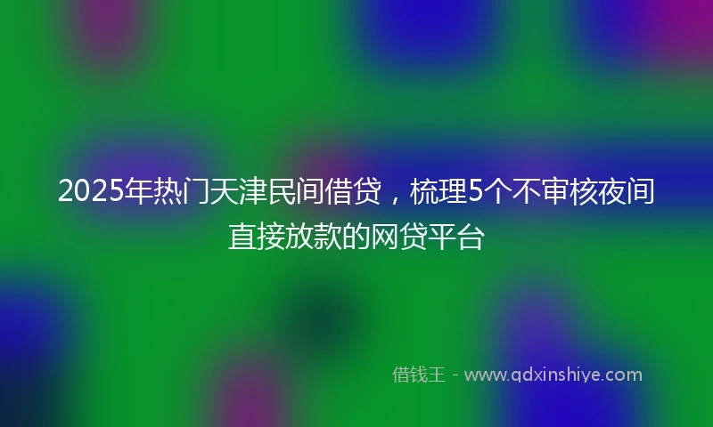 2025年热门天津民间借贷，梳理5个不审核夜间直接放款的网贷平台