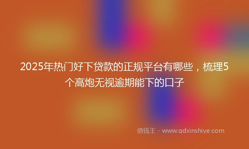 2025年热门好下贷款的正规平台有哪些，梳理5个高炮无视逾期能下的口子