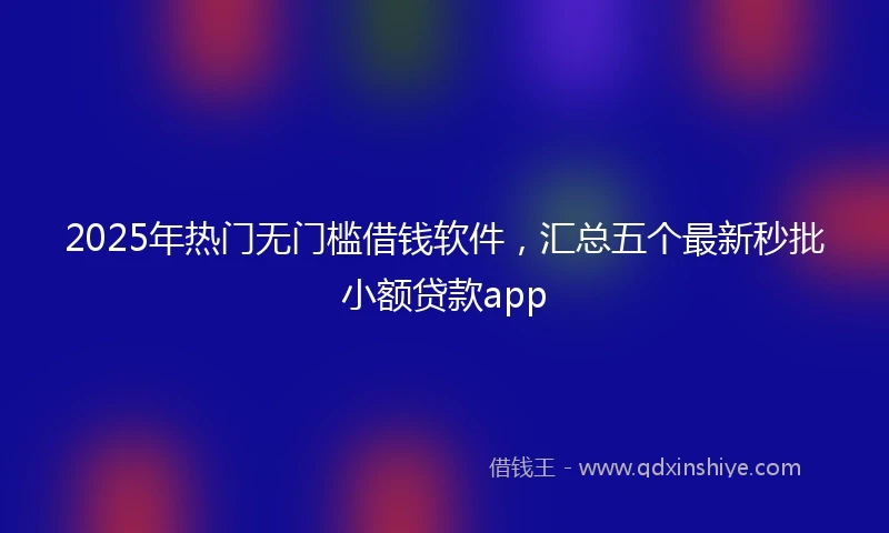 2025年热门无门槛借钱软件，汇总五个最新秒批小额贷款app
