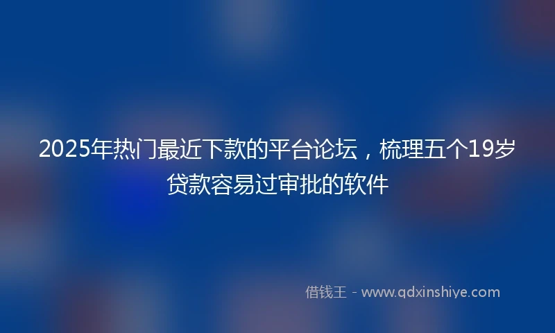 2025年热门最近下款的平台论坛，梳理五个19岁贷款容易过审批的软件