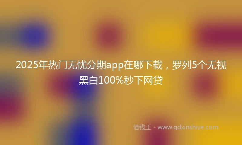 2025年热门无忧分期app在哪下载，罗列5个无视黑白100%秒下网贷