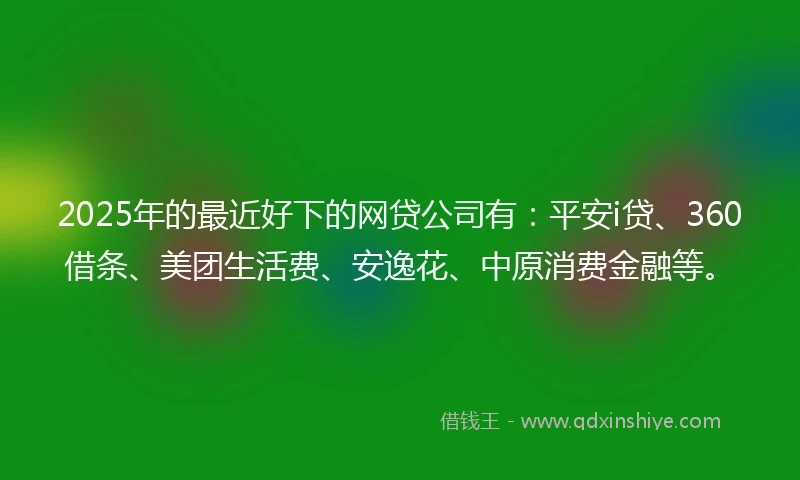 2025年的最近好下的网贷公司有：平安i贷、360借条、美团生活费、安逸花、中原消费金融等。