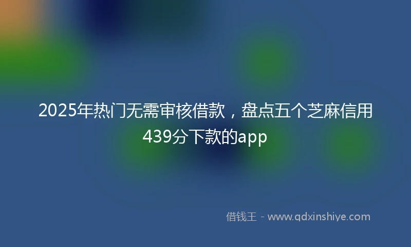 2025年热门无需审核借款，盘点五个芝麻信用439分下款的app