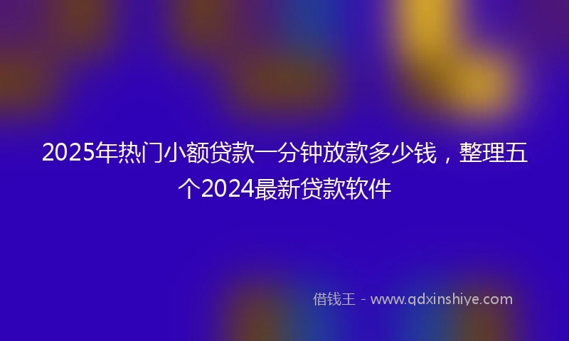2025年热门小额贷款一分钟放款多少钱，整理五个2024最新贷款软件