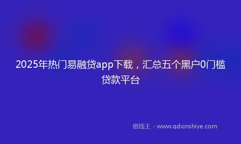 2025年热门易融贷app下载，汇总五个黑户0门槛贷款平台