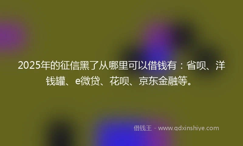 2025年的征信黑了从哪里可以借钱有：省呗、洋钱罐、e微贷、花呗、京东金融等。