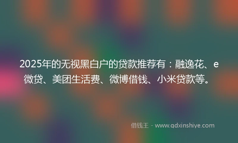 2025年的无视黑白户的贷款推荐有：融逸花、e微贷、美团生活费、微博借钱、小米贷款等。