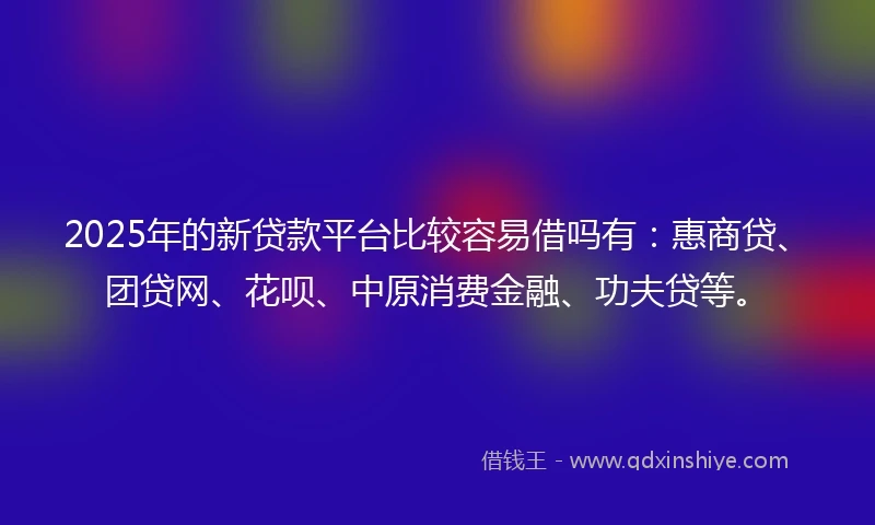 2025年的新贷款平台比较容易借吗有：惠商贷、团贷网、花呗、中原消费金融、功夫贷等。