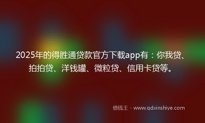 2025年的得胜通贷款官方下载app有：你我贷、拍拍贷、洋钱罐、微粒贷、信用卡贷等。