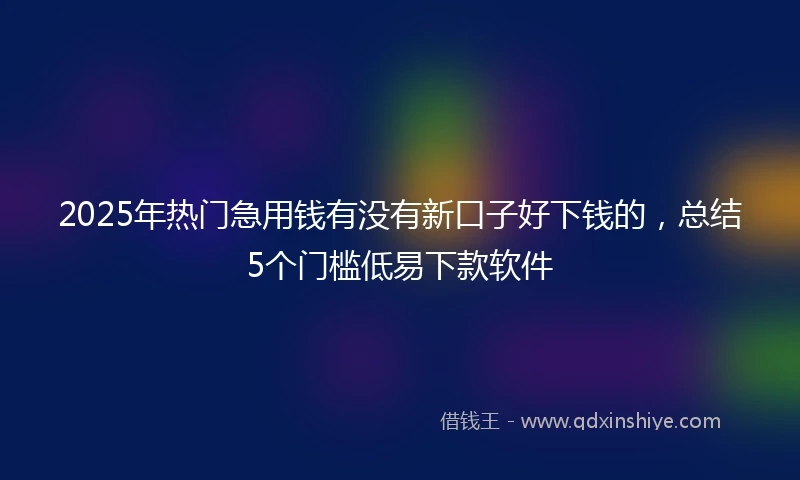 2025年热门急用钱有没有新口子好下钱的，总结5个门槛低易下款软件
