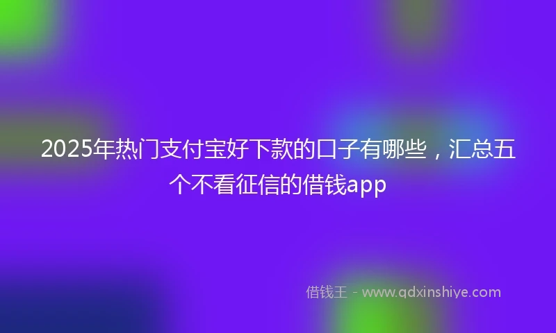 2025年热门支付宝好下款的口子有哪些，汇总五个不看征信的借钱app