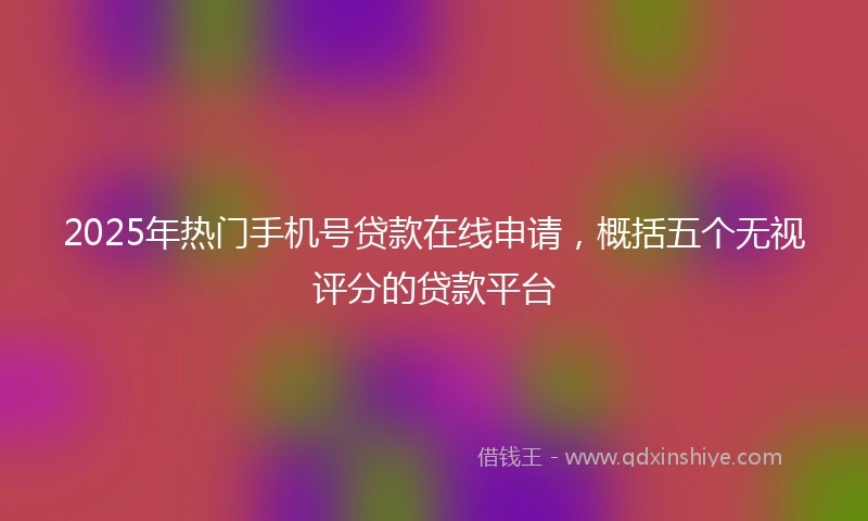 2025年热门手机号贷款在线申请，概括五个无视评分的贷款平台