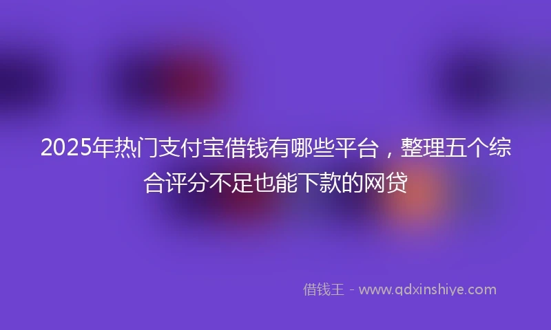 2025年热门支付宝借钱有哪些平台，整理五个综合评分不足也能下款的网贷