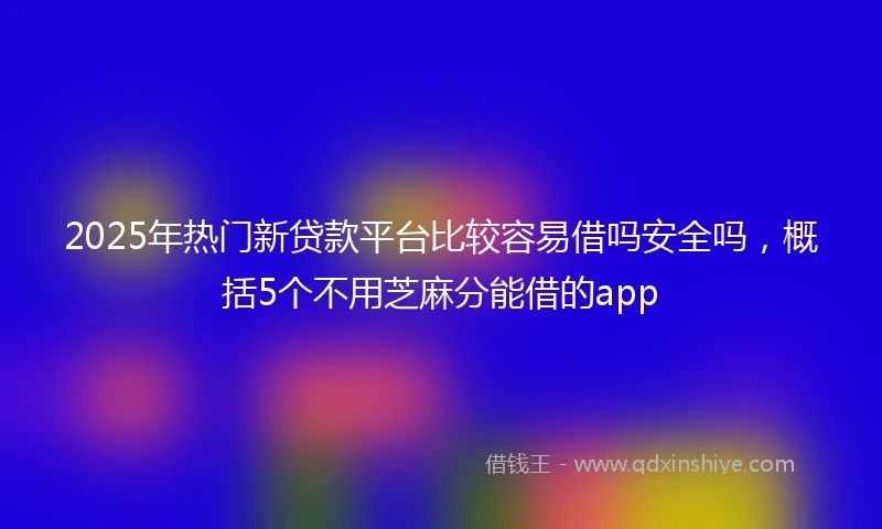 2025年热门新贷款平台比较容易借吗安全吗，概括5个不用芝麻分能借的app