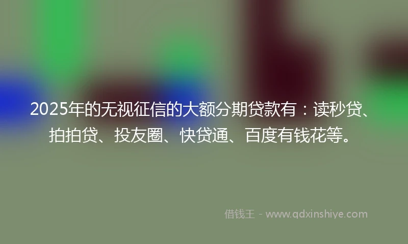 2025年的无视征信的大额分期贷款有：读秒贷、拍拍贷、投友圈、快贷通、百度有钱花等。