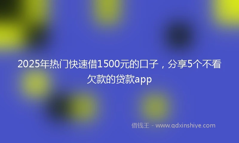 2025年热门快速借1500元的口子，分享5个不看欠款的贷款app