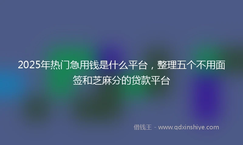 2025年热门急用钱是什么平台，整理五个不用面签和芝麻分的贷款平台