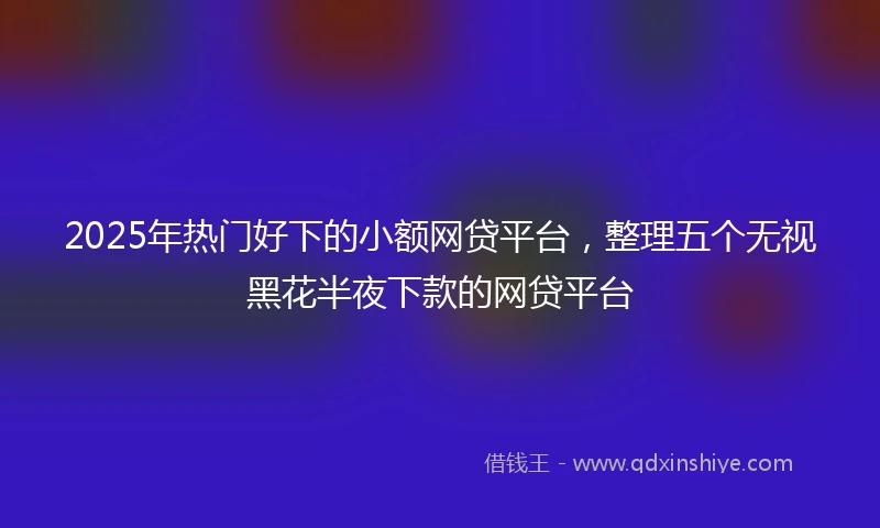 2025年热门好下的小额网贷平台，整理五个无视黑花半夜下款的网贷平台