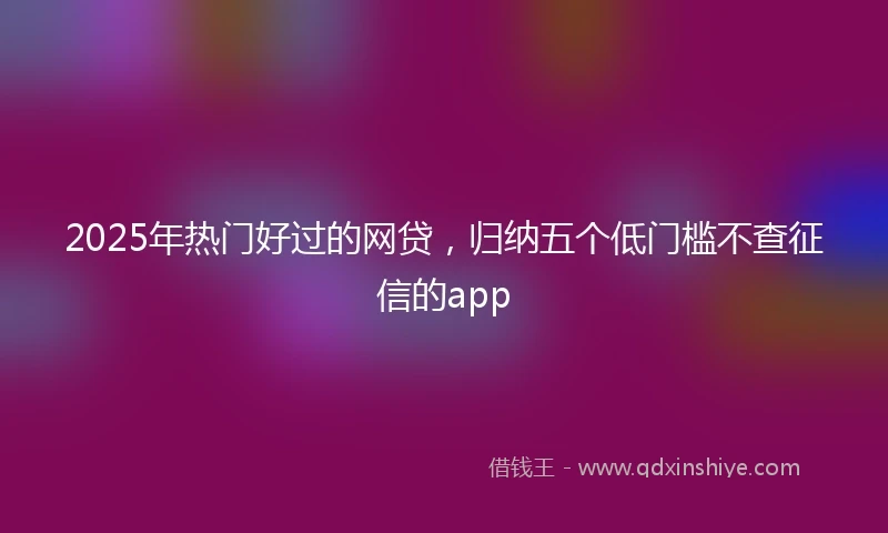 2025年热门好过的网贷，归纳五个低门槛不查征信的app
