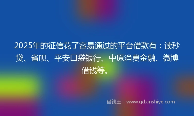 2025年的征信花了容易通过的平台借款有：读秒贷、省呗、平安口袋银行、中原消费金融、微博借钱等。