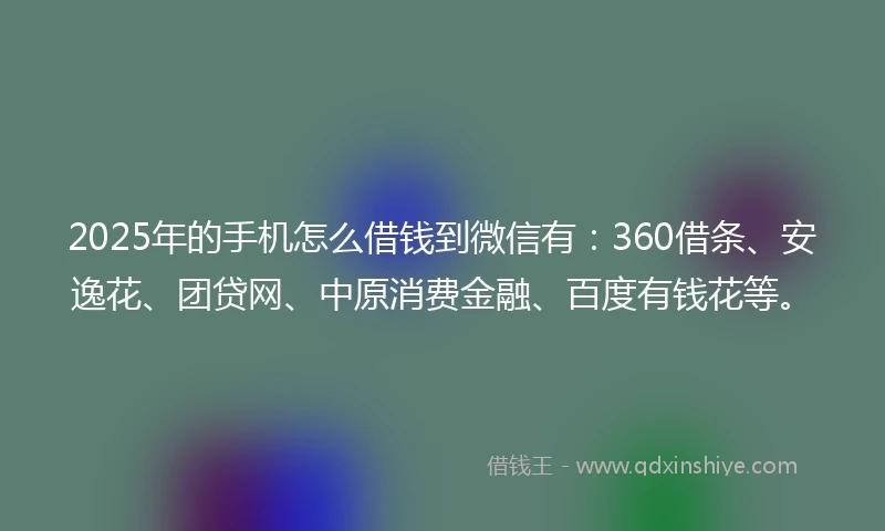 2025年的手机怎么借钱到微信有：360借条、安逸花、团贷网、中原消费金融、百度有钱花等。