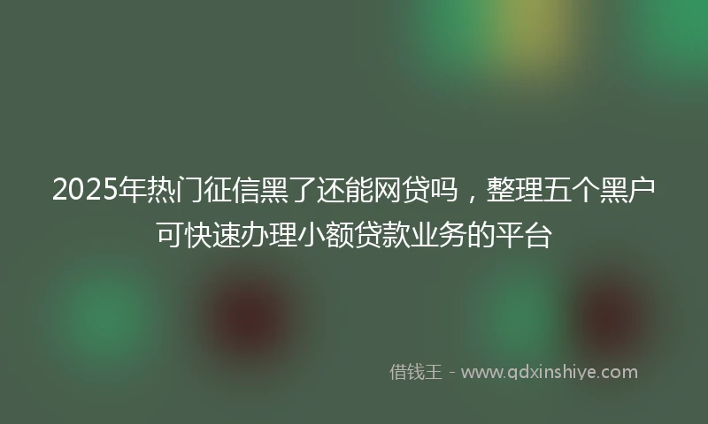 2025年热门征信黑了还能网贷吗，整理五个黑户可快速办理小额贷款业务的平台