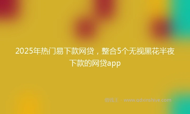 2025年热门易下款网贷，整合5个无视黑花半夜下款的网贷app