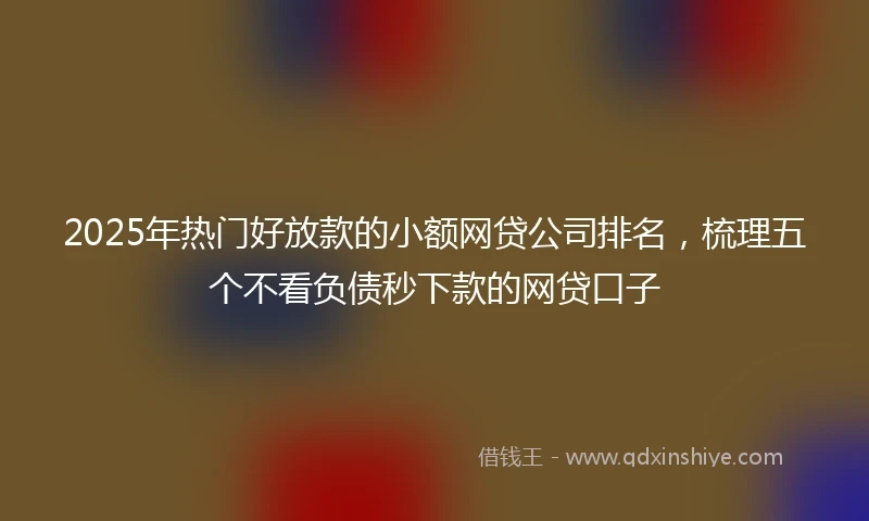 2025年热门好放款的小额网贷公司排名，梳理五个不看负债秒下款的网贷口子