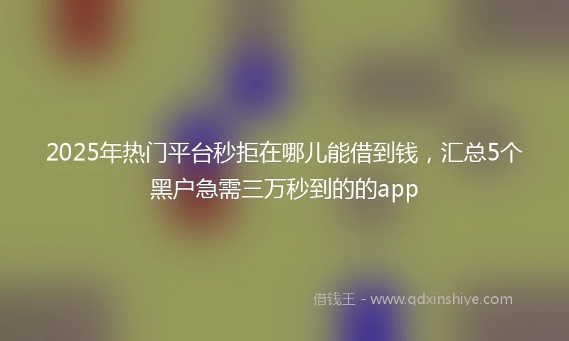 2025年热门平台秒拒在哪儿能借到钱，汇总5个黑户急需三万秒到的的app
