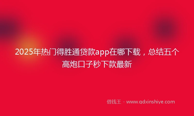2025年热门得胜通贷款app在哪下载，总结五个高炮口子秒下款最新