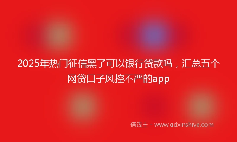 2025年热门征信黑了可以银行贷款吗，汇总五个网贷口子风控不严的app