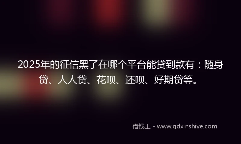 2025年的征信黑了在哪个平台能贷到款有：随身贷、人人贷、花呗、还呗、好期贷等。