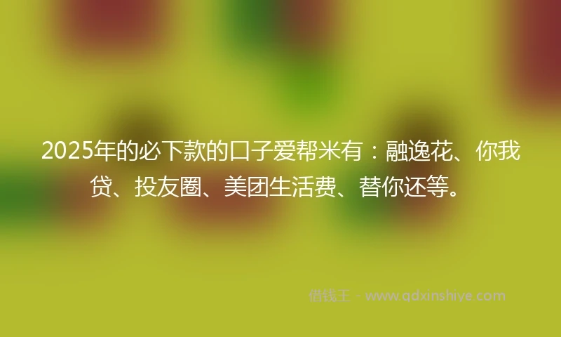 2025年的必下款的口子爱帮米有：融逸花、你我贷、投友圈、美团生活费、替你还等。