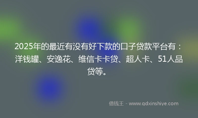 2025年的最近有没有好下款的口子贷款平台有：洋钱罐、安逸花、维信卡卡贷、超人卡、51人品贷等。