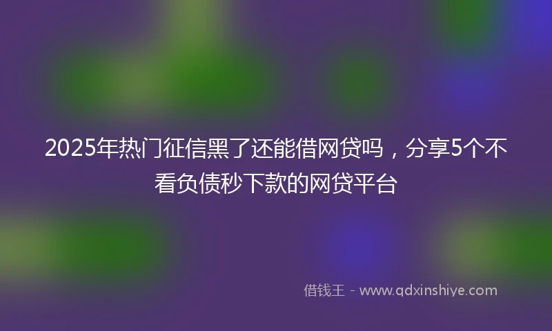 2025年热门征信黑了还能借网贷吗，分享5个不看负债秒下款的网贷平台