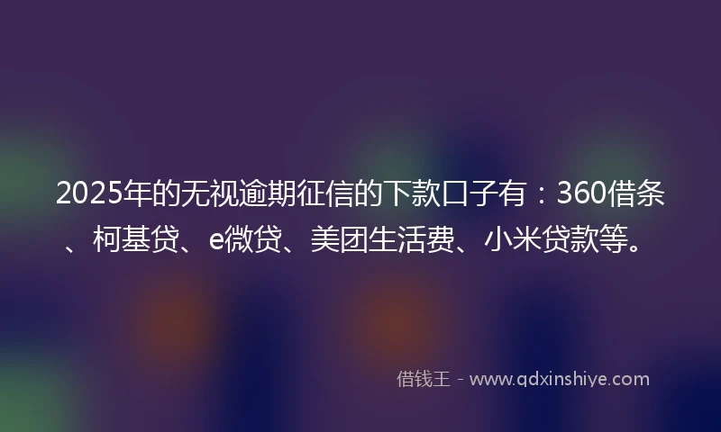 2025年的无视逾期征信的下款口子有：360借条、柯基贷、e微贷、美团生活费、小米贷款等。