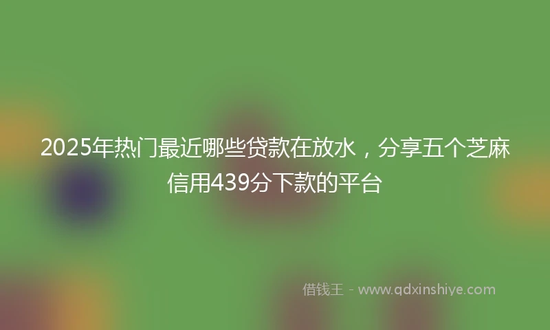 2025年热门最近哪些贷款在放水，分享五个芝麻信用439分下款的平台