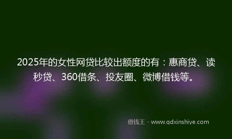 2025年的女性网贷比较出额度的有：惠商贷、读秒贷、360借条、投友圈、微博借钱等。