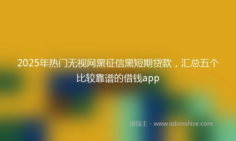 2025年热门无视网黑征信黑短期贷款，汇总五个比较靠谱的借钱app