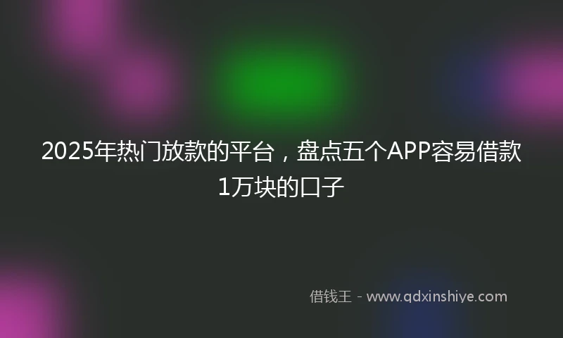 2025年热门放款的平台，盘点五个APP容易借款1万块的口子
