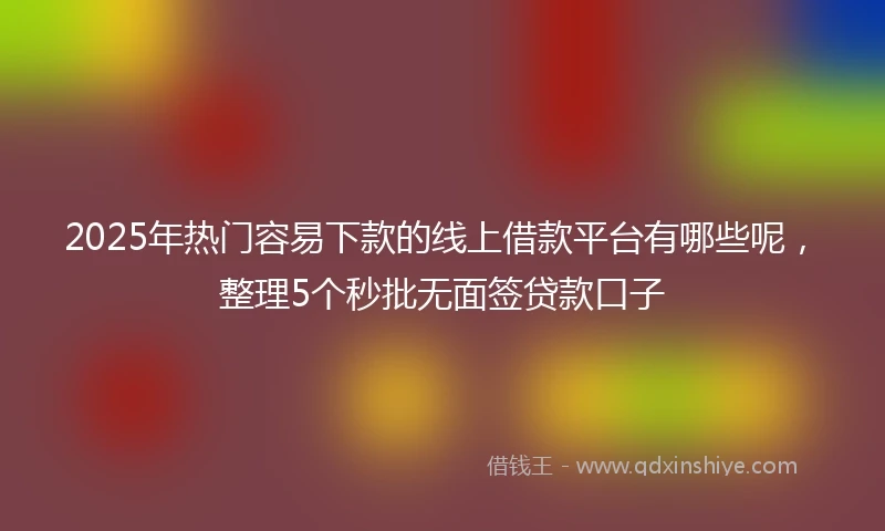 2025年热门容易下款的线上借款平台有哪些呢，整理5个秒批无面签贷款口子