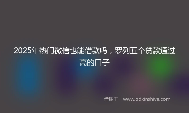 2025年热门微信也能借款吗，罗列五个贷款通过高的口子