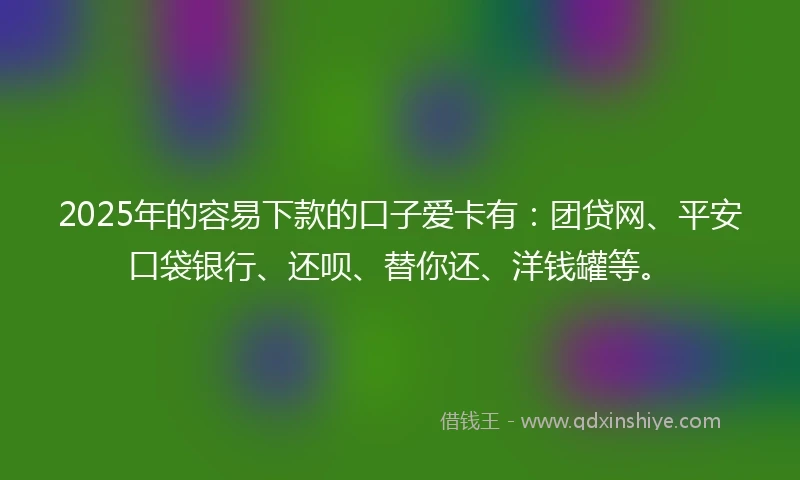 2025年的容易下款的口子爱卡有：团贷网、平安口袋银行、还呗、替你还、洋钱罐等。