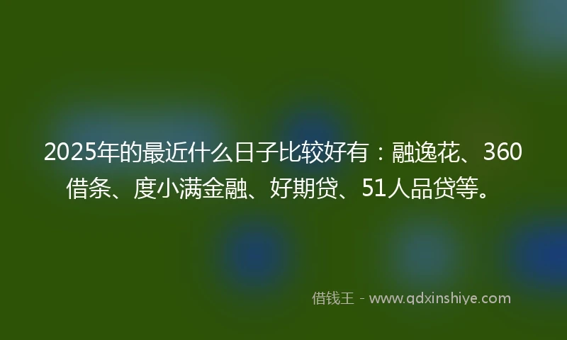 2025年的最近什么日子比较好有：融逸花、360借条、度小满金融、好期贷、51人品贷等。