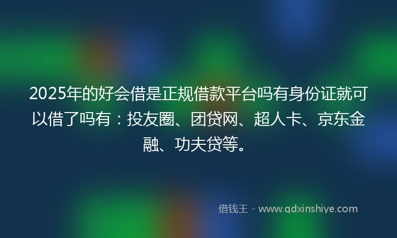 2025年的好会借是正规借款平台吗有身份证就可以借了吗有：投友圈、团贷网、超人卡、京东金融、功夫贷等。