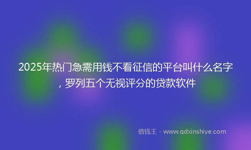 2025年热门急需用钱不看征信的平台叫什么名字，罗列五个无视评分的贷款软件