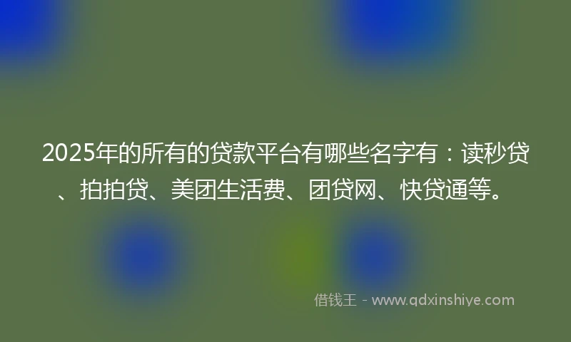 2025年的所有的贷款平台有哪些名字有：读秒贷、拍拍贷、美团生活费、团贷网、快贷通等。