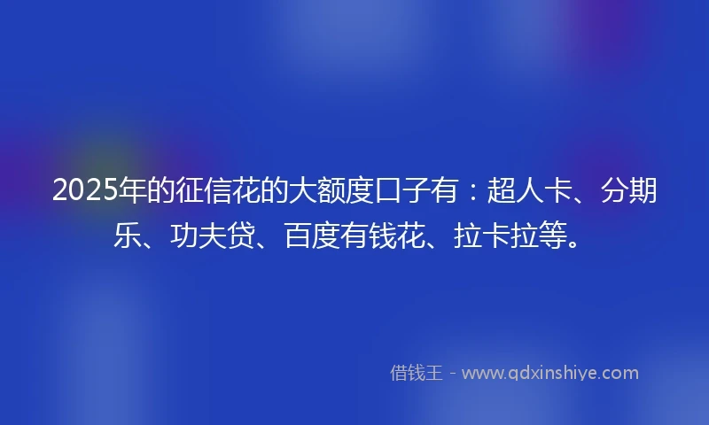 2025年的征信花的大额度口子有：超人卡、分期乐、功夫贷、百度有钱花、拉卡拉等。