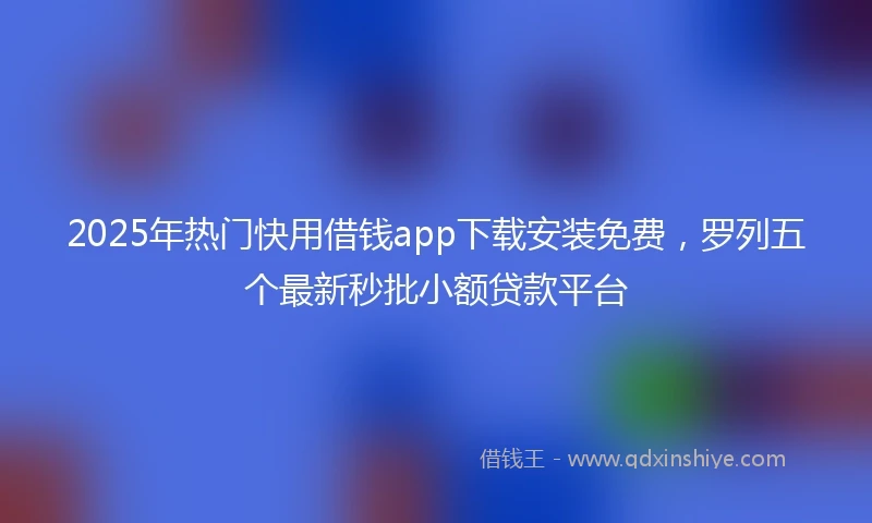 2025年热门快用借钱app下载安装免费，罗列五个最新秒批小额贷款平台